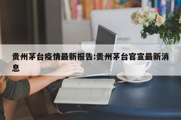贵州茅台疫情最新报告:贵州茅台官宣最新消息