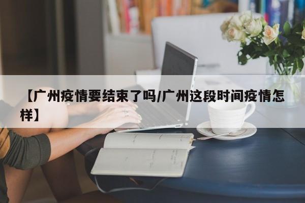 【广州疫情要结束了吗/广州这段时间疫情怎样】