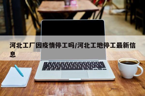 河北工厂因疫情停工吗/河北工地停工最新信息