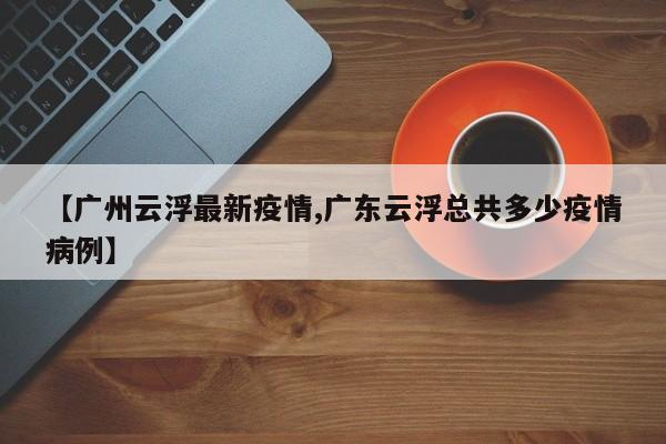 【广州云浮最新疫情,广东云浮总共多少疫情病例】