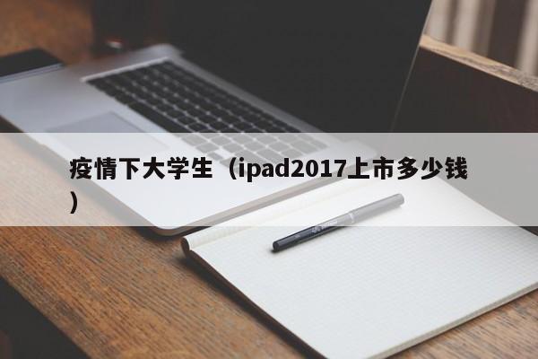 疫情下大学生(ipad2017上市多少钱)