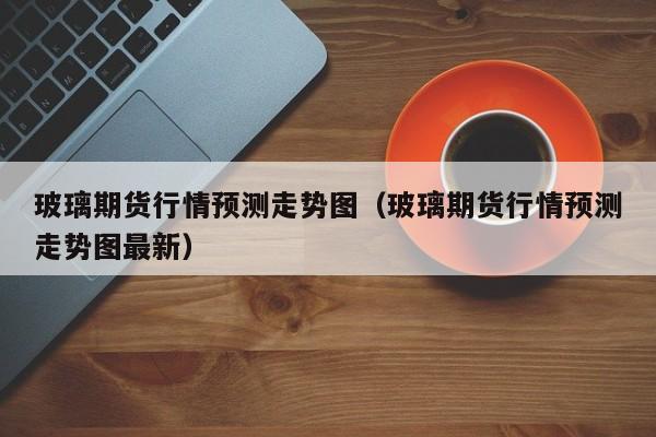 玻璃期货行情预测走势图(玻璃期货行情预测走势图最新)