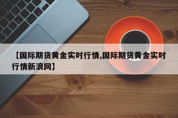 【国际期货黄金实时行情,国际期货黄金实时行情新浪网】