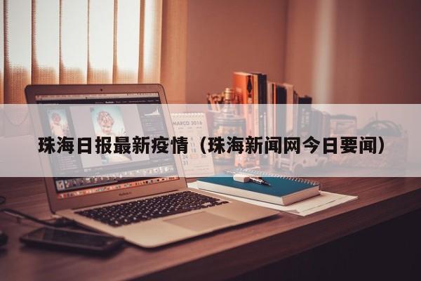 珠海日报最新疫情(珠海新闻网今日要闻)