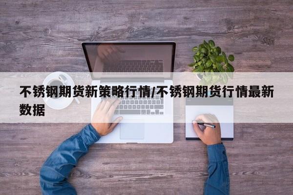 不锈钢期货新策略行情/不锈钢期货行情最新数据