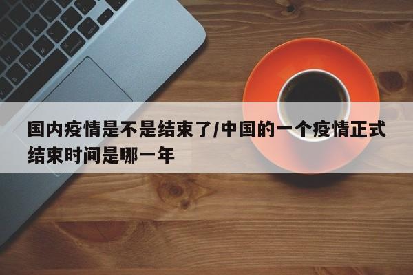 国内疫情是不是结束了/中国的一个疫情正式结束时间是哪一年