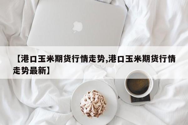 【港口玉米期货行情走势,港口玉米期货行情走势最新】