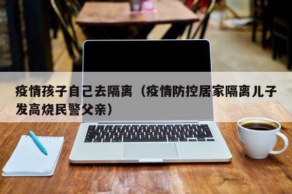 疫情孩子自己去隔离(疫情防控居家隔离儿子发高烧民警父亲)