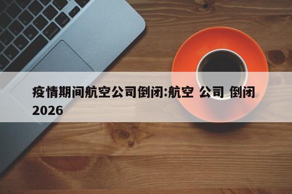 疫情期间航空公司倒闭:航空 公司 倒闭 2026
