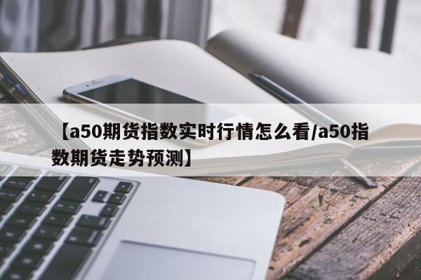 【a50期货指数实时行情怎么看/a50指数期货走势预测】