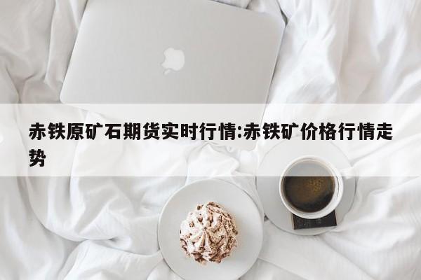 赤铁原矿石期货实时行情:赤铁矿价格行情走势