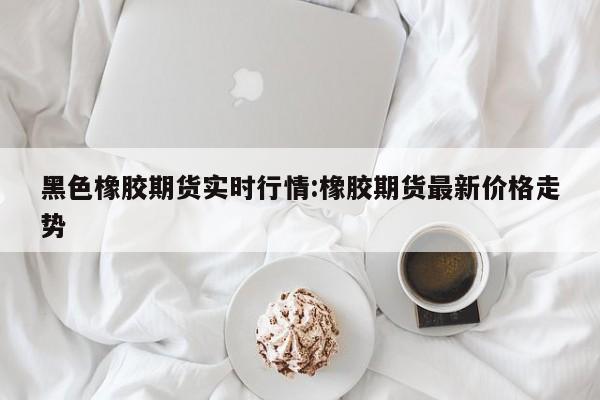 黑色橡胶期货实时行情:橡胶期货最新价格走势