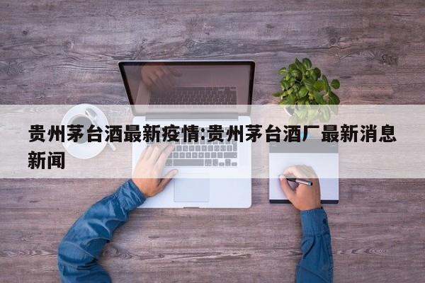 贵州茅台酒最新疫情:贵州茅台酒厂最新消息新闻