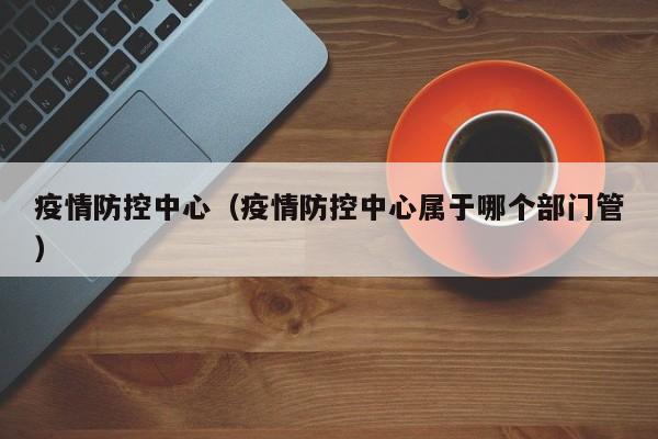 疫情防控中心(疫情防控中心属于哪个部门管)