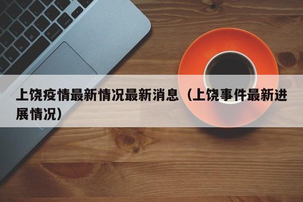 上饶疫情最新情况最新消息(上饶事件最新进展情况)