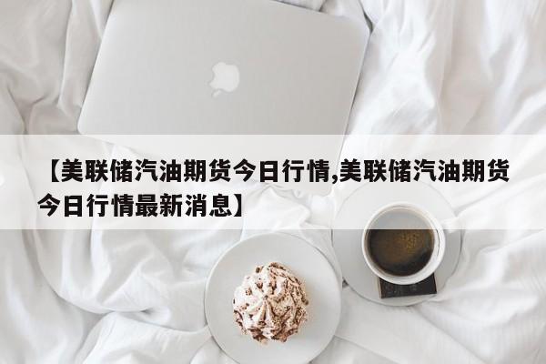 【美联储汽油期货今日行情,美联储汽油期货今日行情最新消息】