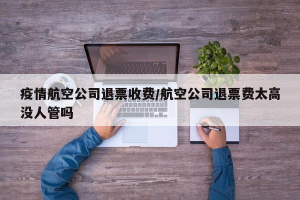 疫情航空公司退票收费/航空公司退票费太高没人管吗
