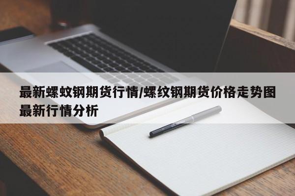 最新螺蚊钢期货行情/螺纹钢期货价格走势图最新行情分析