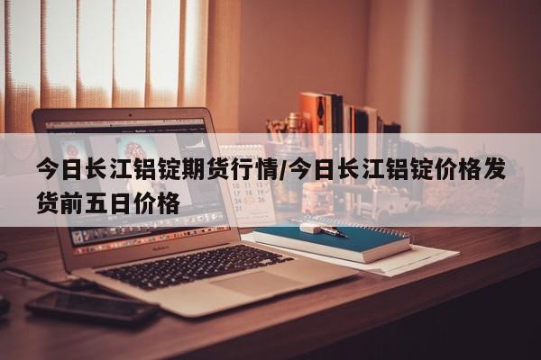 今日长江铝锭期货行情/今日长江铝锭价格发货前五日价格