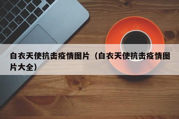 白衣天使抗击疫情图片(白衣天使抗击疫情图片大全)