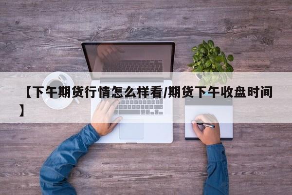 【下午期货行情怎么样看/期货下午收盘时间】