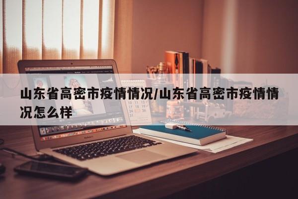 山东省高密市疫情情况/山东省高密市疫情情况怎么样