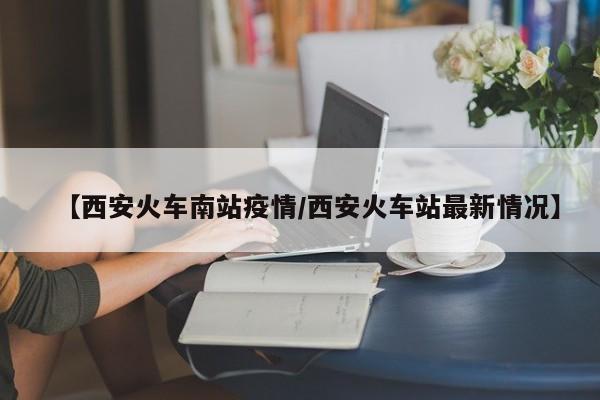 【西安火车南站疫情/西安火车站最新情况】