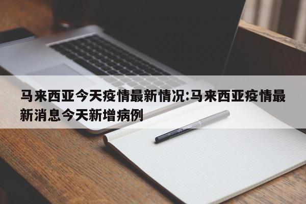 马来西亚今天疫情最新情况:马来西亚疫情最新消息今天新增病例