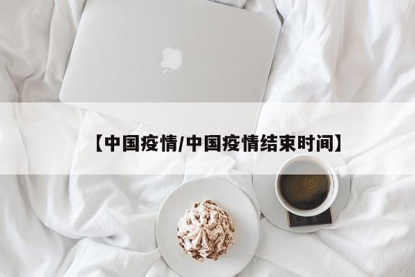 【中国疫情/中国疫情结束时间】