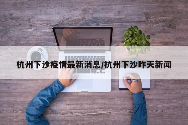 杭州下沙疫情最新消息/杭州下沙昨天新闻