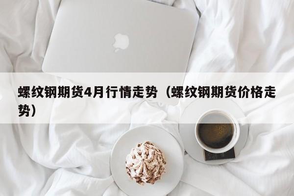 螺纹钢期货4月行情走势(螺纹钢期货价格走势)