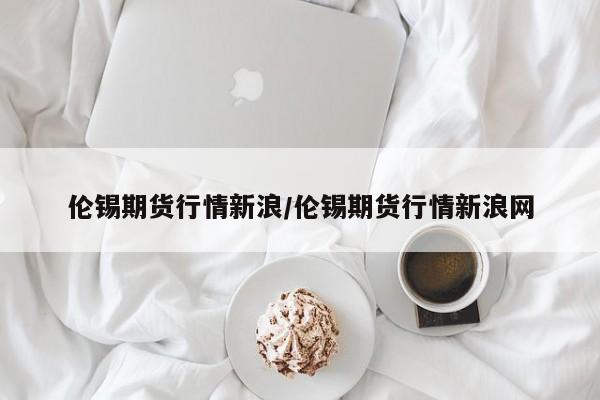 伦锡期货行情新浪/伦锡期货行情新浪网