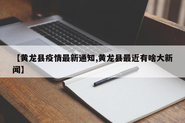 【黄龙县疫情最新通知,黄龙县最近有啥大新闻】