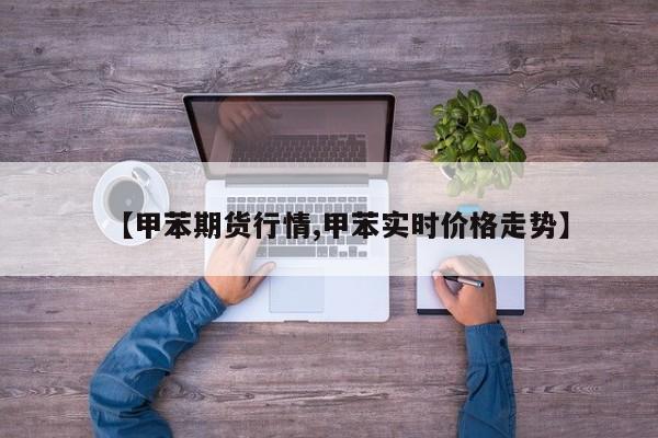 【甲苯期货行情,甲苯实时价格走势】