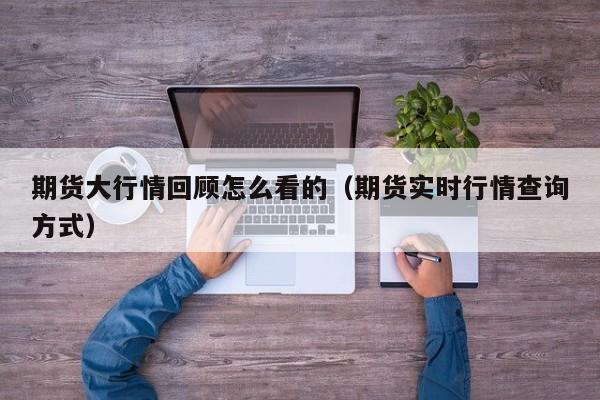期货大行情回顾怎么看的(期货实时行情查询方式)