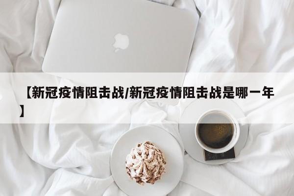 【新冠疫情阻击战/新冠疫情阻击战是哪一年】
