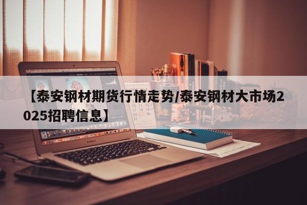 【泰安钢材期货行情走势/泰安钢材大市场2025招聘信息】