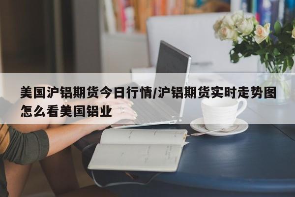 美国沪铝期货今日行情/沪铝期货实时走势图怎么看美国铝业