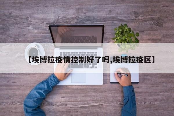【埃博拉疫情控制好了吗,埃博拉疫区】