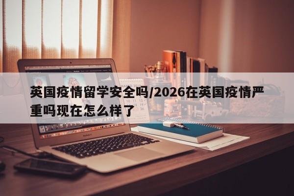 英国疫情留学安全吗/2026在英国疫情严重吗现在怎么样了