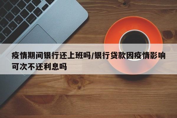 疫情期间银行还上班吗/银行贷款因疫情影响可次不还利息吗