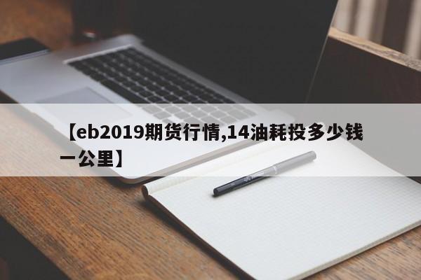 【eb2019期货行情,14油耗投多少钱一公里】