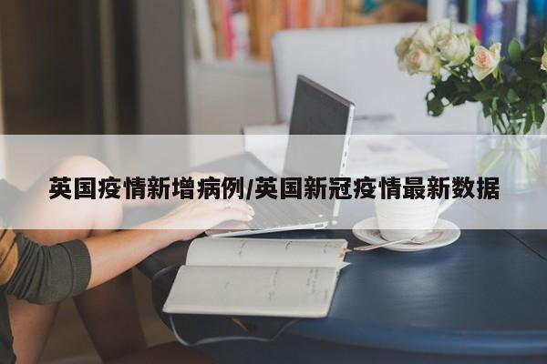 英国疫情新增病例/英国新冠疫情最新数据