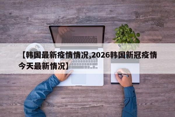 【韩国最新疫情情况,2026韩国新冠疫情今天最新情况】