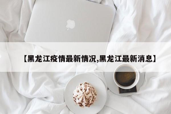 【黑龙江疫情最新情况,黑龙江最新消息】
